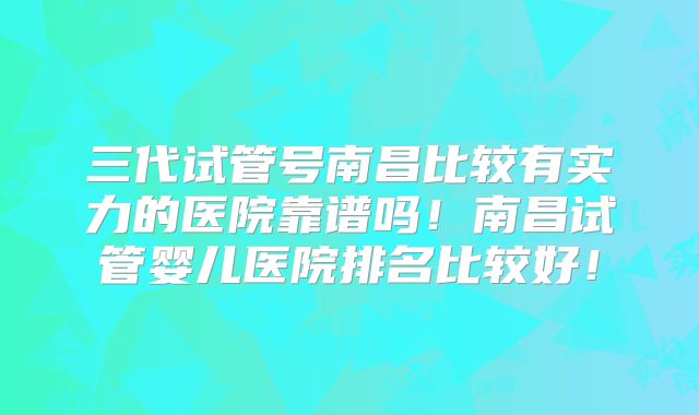 三代试管号南昌比较有实力的医院靠谱吗!南昌试管婴儿医院排名比较好!