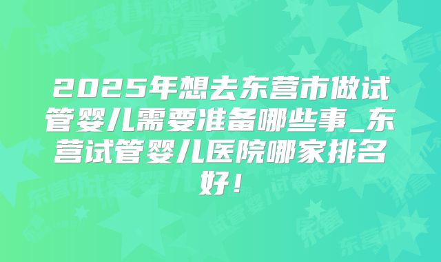 2025年想去东营市做试管婴儿需要准备哪些事_东营试管婴儿医院哪家排名好！
