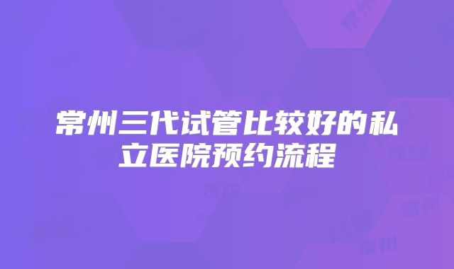 常州三代试管比较好的私立医院预约流程