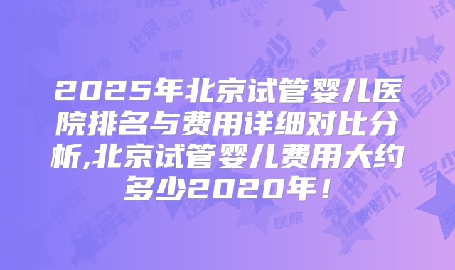 2025年北京试管婴儿医院排名与费用详细对比分析,北京试管婴儿费用大约多少2020年!