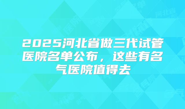 2025河北省做三代试管医院名单公布,这些有名气医院值得去