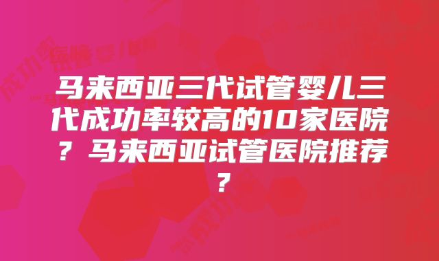 马来西亚三代试管婴儿三代成功率较高的10家医院？马来西亚试管医院推荐？
