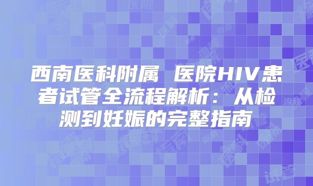 西南医科附属 医院HIV患者试管全流程解析:从检测到妊娠的完整指南