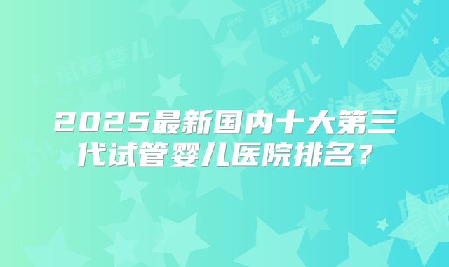 2025最新国内十大第三代试管婴儿医院排名?