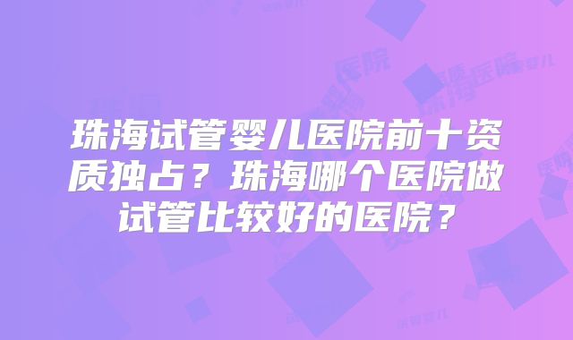 珠海试管婴儿医院前十资质独占?珠海哪个医院做试管比较好的医院?