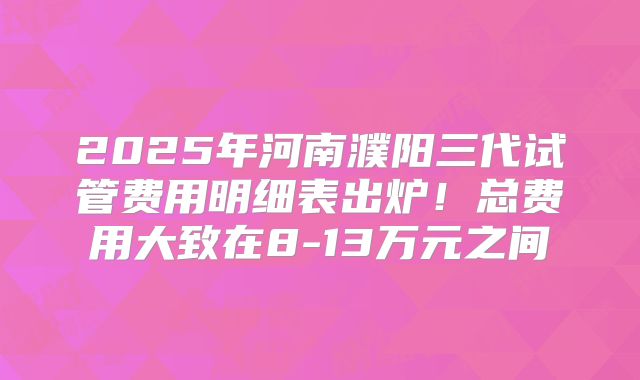 2025年河南濮阳三代试管费用明细表出炉!总费用大致在8-13万元之间