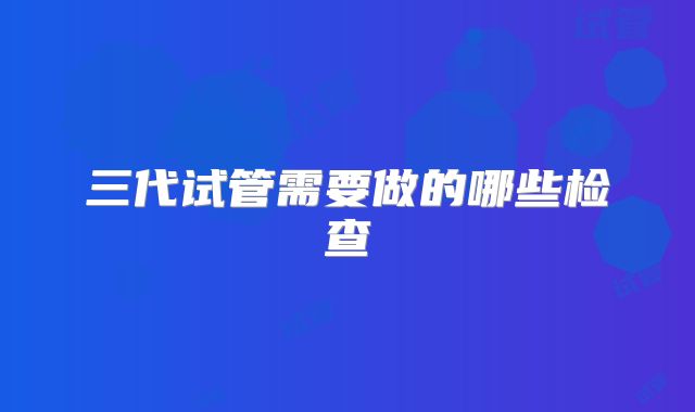 三代试管需要做的哪些检查