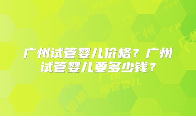 广州试管婴儿价格?广州试管婴儿要多少钱?