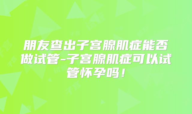 朋友查出子宫腺肌症能否做试管-子宫腺肌症可以试管怀孕吗!