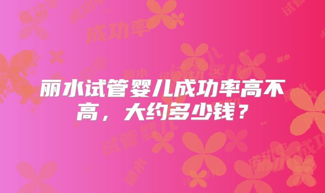 丽水试管婴儿成功率高不高,大约多少钱?