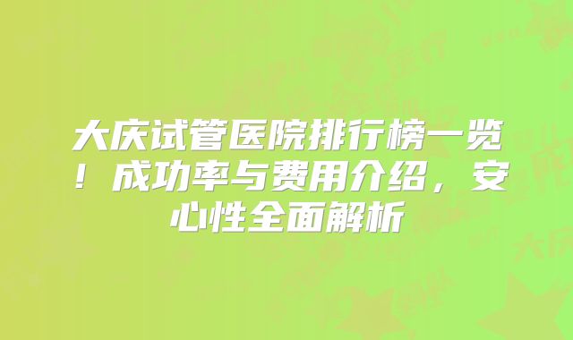 大庆试管医院排行榜一览！成功率与费用介绍，安心性全面解析