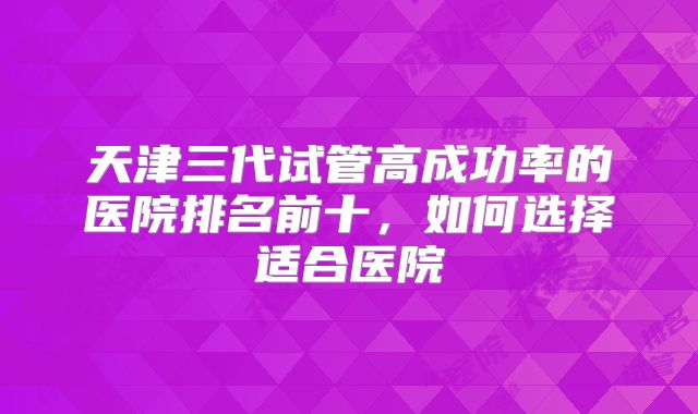 天津三代试管高成功率的医院排名前十，如何选择适合医院