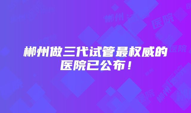 郴州做三代试管最权威的医院已公布!