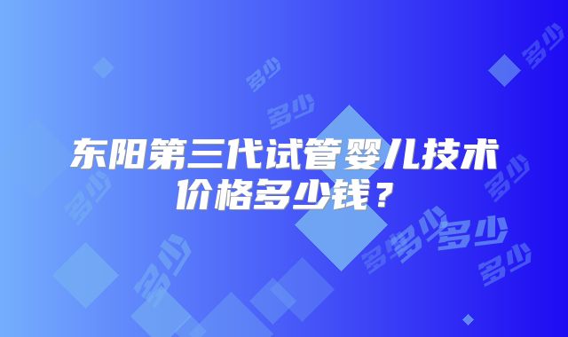 东阳第三代试管婴儿技术价格多少钱？