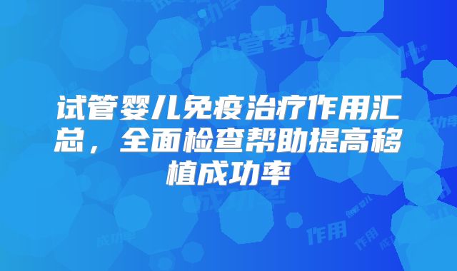 试管婴儿免疫治疗作用汇总,全面检查帮助提高移植成功率