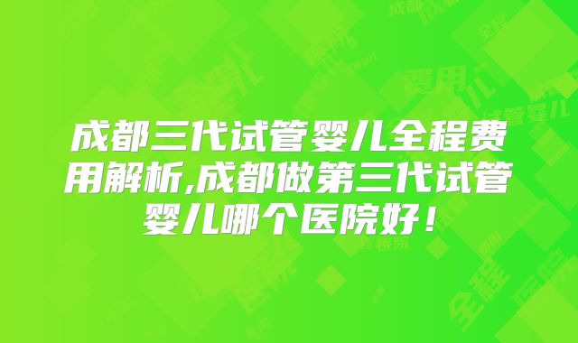 成都三代试管婴儿全程费用解析,成都做第三代试管婴儿哪个医院好！