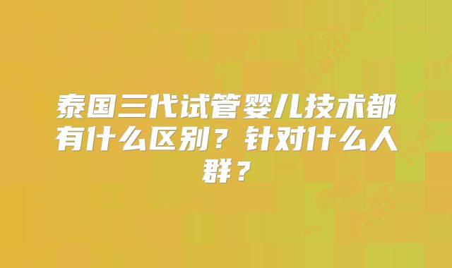 泰国三代试管婴儿技术都有什么区别？针对什么人群？