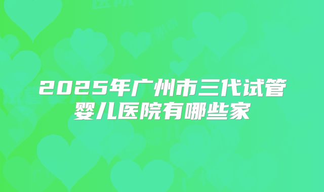 2025年广州市三代试管婴儿医院有哪些家