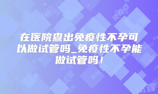在医院查出免疫性不孕可以做试管吗_免疫性不孕能做试管吗!