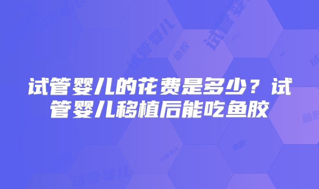 试管婴儿的花费是多少?试管婴儿移植后能吃鱼胶