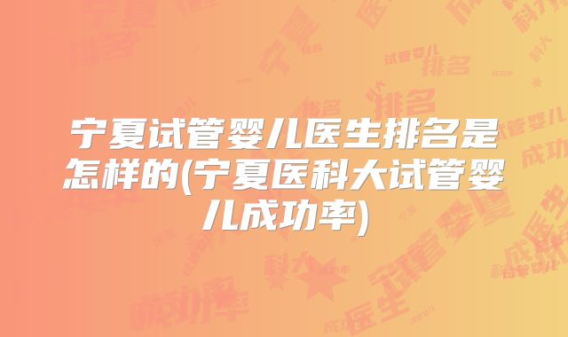 宁夏试管婴儿医生排名是怎样的(宁夏医科大试管婴儿成功率)