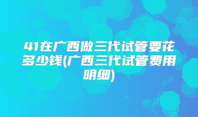 41在广西做三代试管要花多少钱(广西三代试管费用明细)