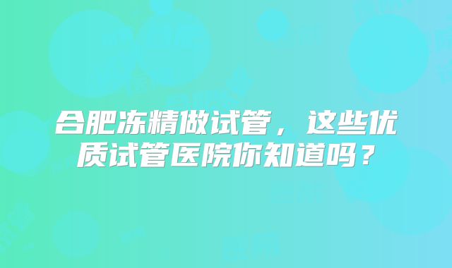 合肥冻精做试管,这些优质试管医院你知道吗?