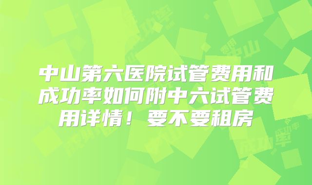 中山第六医院试管费用和成功率如何附中六试管费用详情!要不要租房