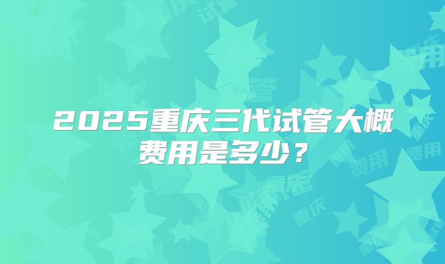 2025重庆三代试管大概费用是多少?
