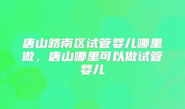 唐山路南区试管婴儿哪里做,唐山哪里可以做试管婴儿