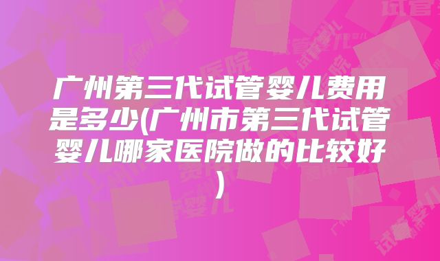 广州第三代试管婴儿费用是多少(广州市第三代试管婴儿哪家医院做的比较好)