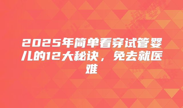 2025年简单看穿试管婴儿的12大秘诀,免去就医难