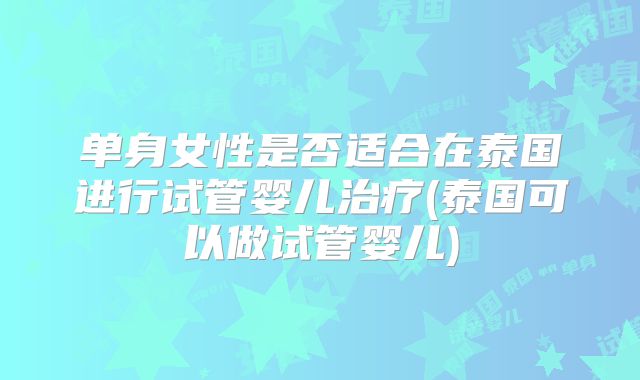 单身女性是否适合在泰国进行试管婴儿治疗(泰国可以做试管婴儿)