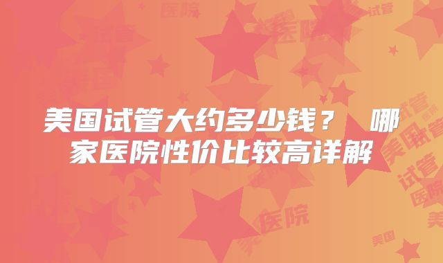 美国试管大约多少钱？ 哪家医院性价比较高详解