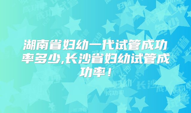 湖南省妇幼一代试管成功率多少,长沙省妇幼试管成功率!