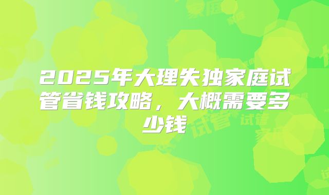 2025年大理失独家庭试管省钱攻略,大概需要多少钱