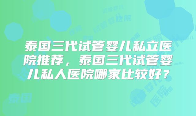 泰国三代试管婴儿私立医院推荐,泰国三代试管婴儿私人医院哪家比较好?