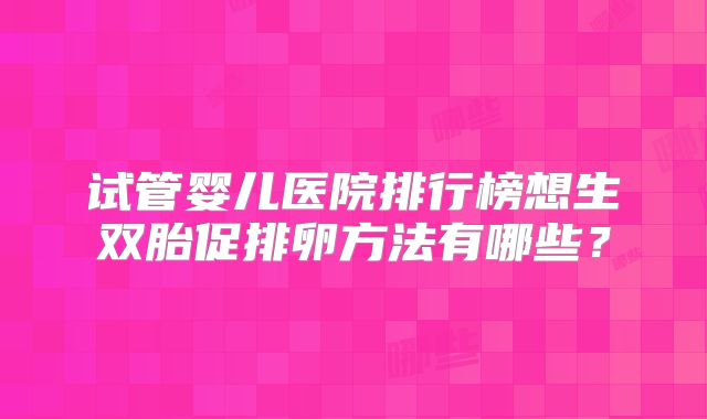 试管婴儿医院排行榜想生双胎促排卵方法有哪些?