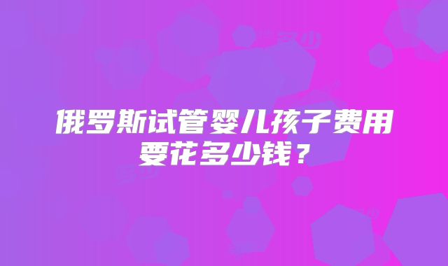 俄罗斯试管婴儿孩子费用要花多少钱？