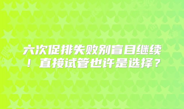 六次促排失败别盲目继续！直接试管也许是选择？