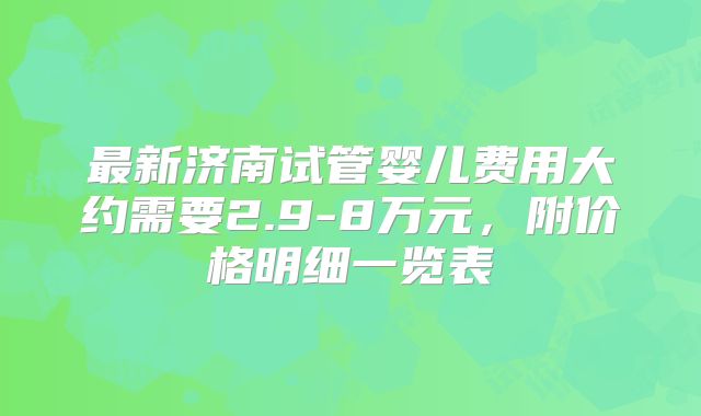 最新济南试管婴儿费用大约需要2.9-8万元，附价格明细一览表