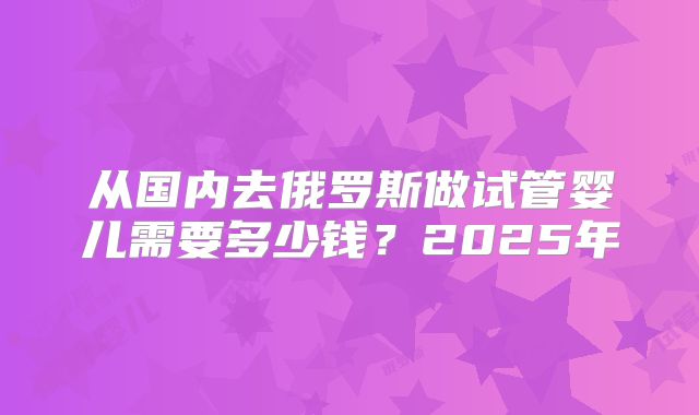 从国内去俄罗斯做试管婴儿需要多少钱？2025年