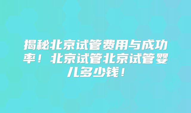 揭秘北京试管费用与成功率!北京试管北京试管婴儿多少钱!