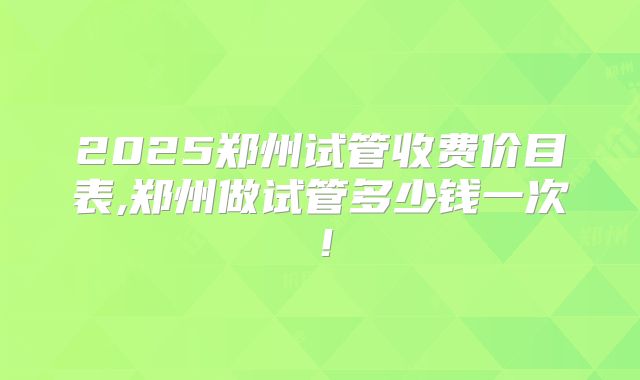 2025郑州试管收费价目表,郑州做试管多少钱一次!