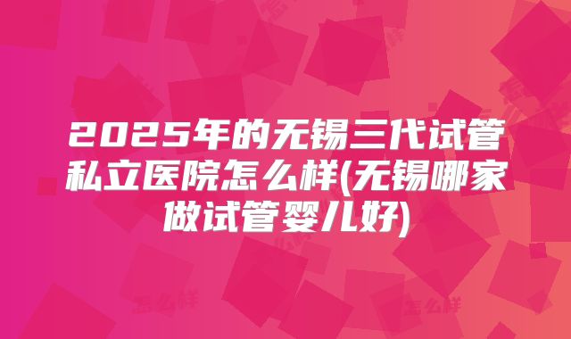 2025年的无锡三代试管私立医院怎么样(无锡哪家做试管婴儿好)