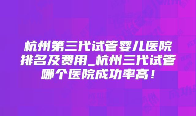 杭州第三代试管婴儿医院排名及费用_杭州三代试管哪个医院成功率高！