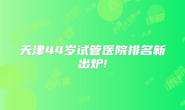 天津44岁试管医院排名新出炉!