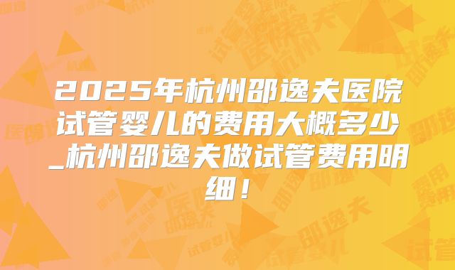 2025年杭州邵逸夫医院试管婴儿的费用大概多少_杭州邵逸夫做试管费用明细！
