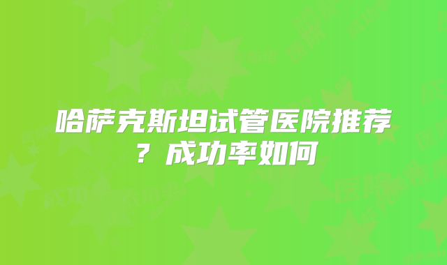 哈萨克斯坦试管医院推荐?成功率如何