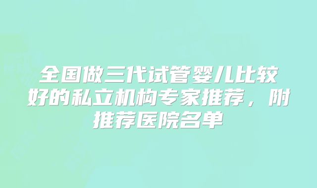 全国做三代试管婴儿比较好的私立机构专家推荐,附推荐医院名单
